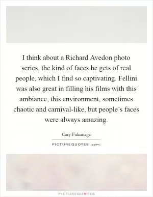 I think about a Richard Avedon photo series, the kind of faces he gets of real people, which I find so captivating. Fellini was also great in filling his films with this ambiance, this environment, sometimes chaotic and carnival-like, but people’s faces were always amazing Picture Quote #1