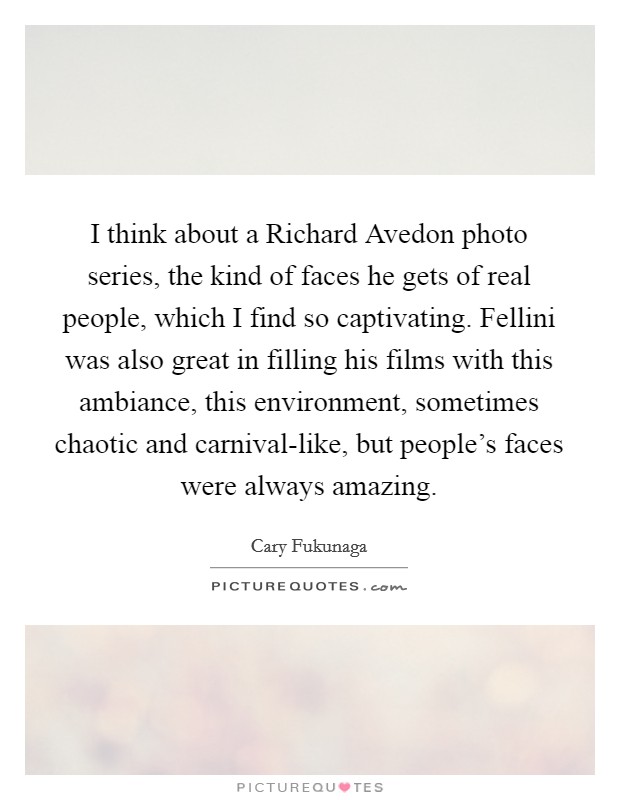 I think about a Richard Avedon photo series, the kind of faces he gets of real people, which I find so captivating. Fellini was also great in filling his films with this ambiance, this environment, sometimes chaotic and carnival-like, but people's faces were always amazing. Picture Quote #1