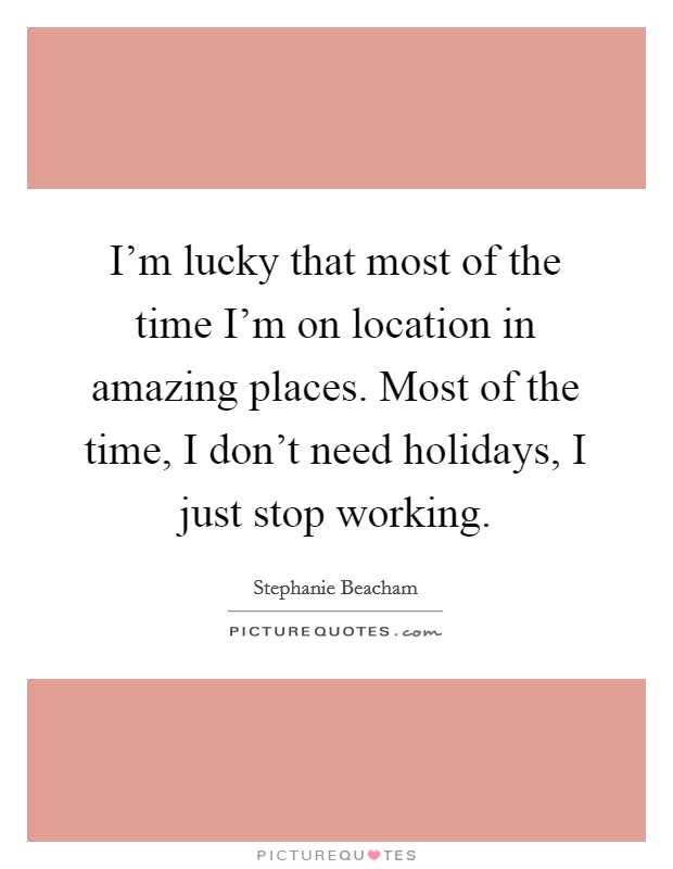 I'm lucky that most of the time I'm on location in amazing places. Most of the time, I don't need holidays, I just stop working. Picture Quote #1