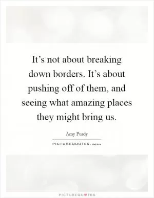 It’s not about breaking down borders. It’s about pushing off of them, and seeing what amazing places they might bring us Picture Quote #1