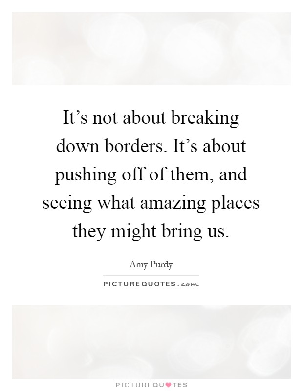 It's not about breaking down borders. It's about pushing off of them, and seeing what amazing places they might bring us. Picture Quote #1