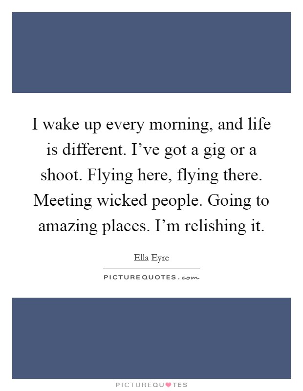 I wake up every morning, and life is different. I've got a gig or a shoot. Flying here, flying there. Meeting wicked people. Going to amazing places. I'm relishing it. Picture Quote #1