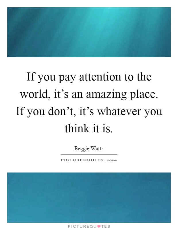 If you pay attention to the world, it's an amazing place. If you don't, it's whatever you think it is. Picture Quote #1