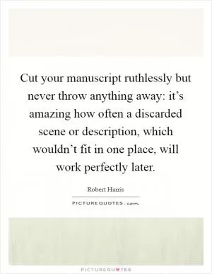 Cut your manuscript ruthlessly but never throw anything away: it’s amazing how often a discarded scene or description, which wouldn’t fit in one place, will work perfectly later Picture Quote #1