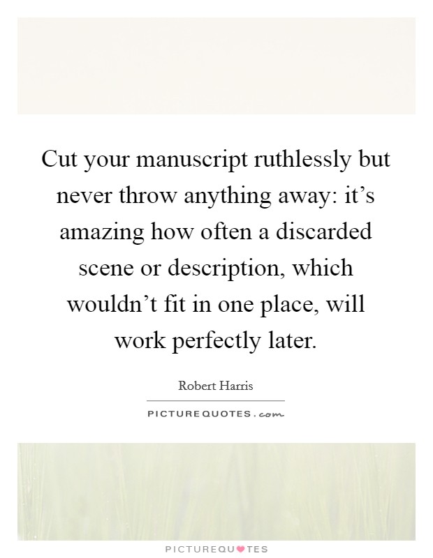 Cut your manuscript ruthlessly but never throw anything away: it's amazing how often a discarded scene or description, which wouldn't fit in one place, will work perfectly later. Picture Quote #1