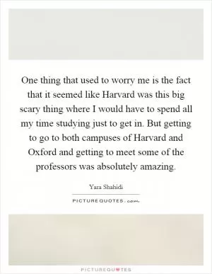 One thing that used to worry me is the fact that it seemed like Harvard was this big scary thing where I would have to spend all my time studying just to get in. But getting to go to both campuses of Harvard and Oxford and getting to meet some of the professors was absolutely amazing Picture Quote #1