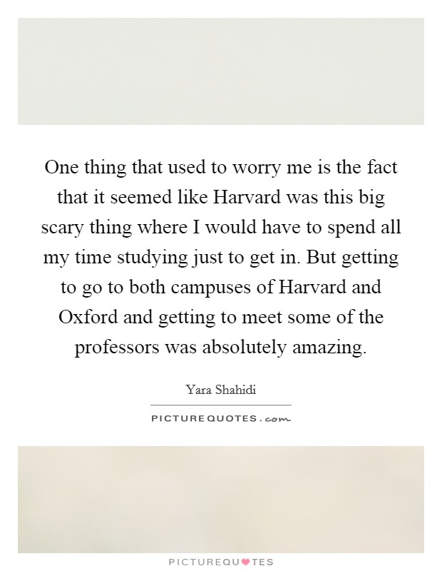 One thing that used to worry me is the fact that it seemed like Harvard was this big scary thing where I would have to spend all my time studying just to get in. But getting to go to both campuses of Harvard and Oxford and getting to meet some of the professors was absolutely amazing. Picture Quote #1