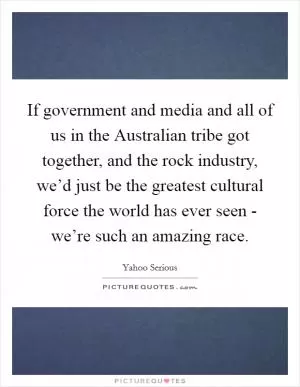 If government and media and all of us in the Australian tribe got together, and the rock industry, we’d just be the greatest cultural force the world has ever seen - we’re such an amazing race Picture Quote #1