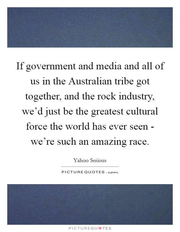 If government and media and all of us in the Australian tribe got together, and the rock industry, we'd just be the greatest cultural force the world has ever seen - we're such an amazing race. Picture Quote #1