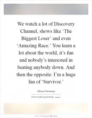 We watch a lot of Discovery Channel, shows like ‘The Biggest Loser’ and even ‘Amazing Race.’ You learn a lot about the world, it’s fun and nobody’s interested in beating anybody down. And then the opposite: I’m a huge fan of ‘Survivor.’ Picture Quote #1
