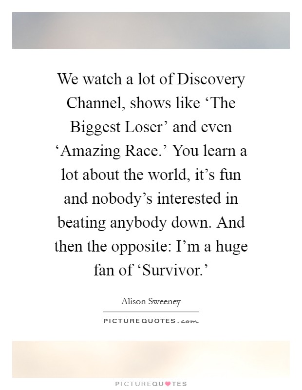 We watch a lot of Discovery Channel, shows like ‘The Biggest Loser' and even ‘Amazing Race.' You learn a lot about the world, it's fun and nobody's interested in beating anybody down. And then the opposite: I'm a huge fan of ‘Survivor.' Picture Quote #1