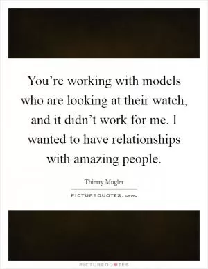 You’re working with models who are looking at their watch, and it didn’t work for me. I wanted to have relationships with amazing people Picture Quote #1