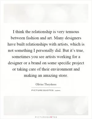 I think the relationship is very tenuous between fashion and art. Many designers have built relationships with artists, which is not something I personally did. But it’s true, sometimes you see artists working for a designer or a brand on some specific project or taking care of their environment and making an amazing store Picture Quote #1
