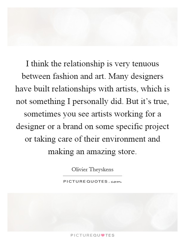 I think the relationship is very tenuous between fashion and art. Many designers have built relationships with artists, which is not something I personally did. But it's true, sometimes you see artists working for a designer or a brand on some specific project or taking care of their environment and making an amazing store. Picture Quote #1