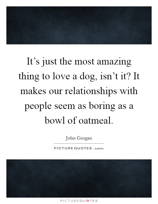 It's just the most amazing thing to love a dog, isn't it? It makes our relationships with people seem as boring as a bowl of oatmeal. Picture Quote #1