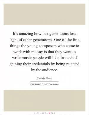 It’s amazing how fast generations lose sight of other generations. One of the first things the young composers who come to work with me say is that they want to write music people will like, instead of gaining their credentials by being rejected by the audience Picture Quote #1