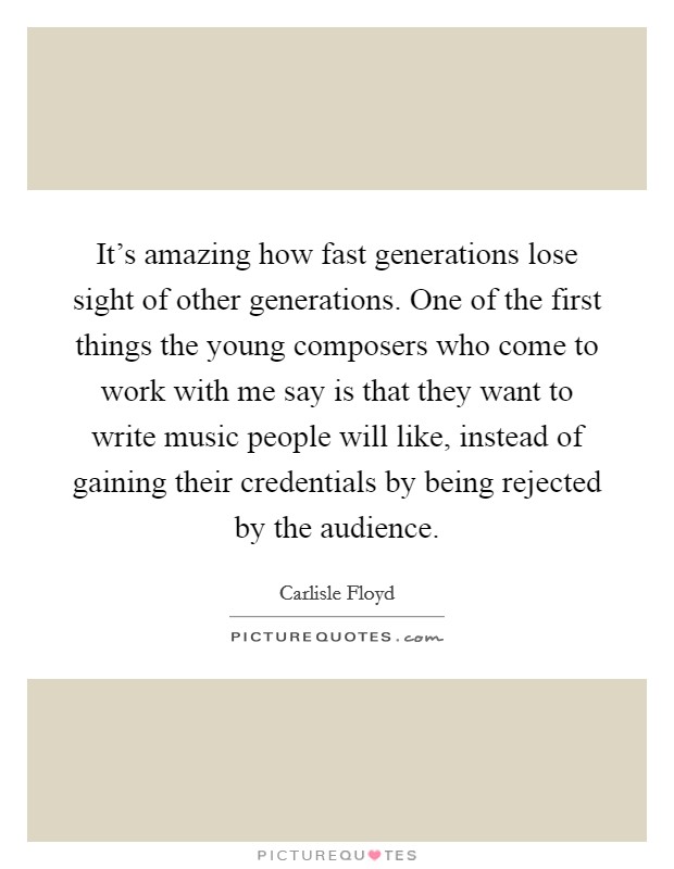 It's amazing how fast generations lose sight of other generations. One of the first things the young composers who come to work with me say is that they want to write music people will like, instead of gaining their credentials by being rejected by the audience. Picture Quote #1