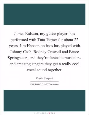 James Ralston, my guitar player, has performed with Tina Turner for about 22 years. Jim Hanson on bass has played with Johnny Cash, Rodney Crowell and Bruce Springsteen, and they’re fantastic musicians and amazing singers they get a really cool vocal sound together Picture Quote #1