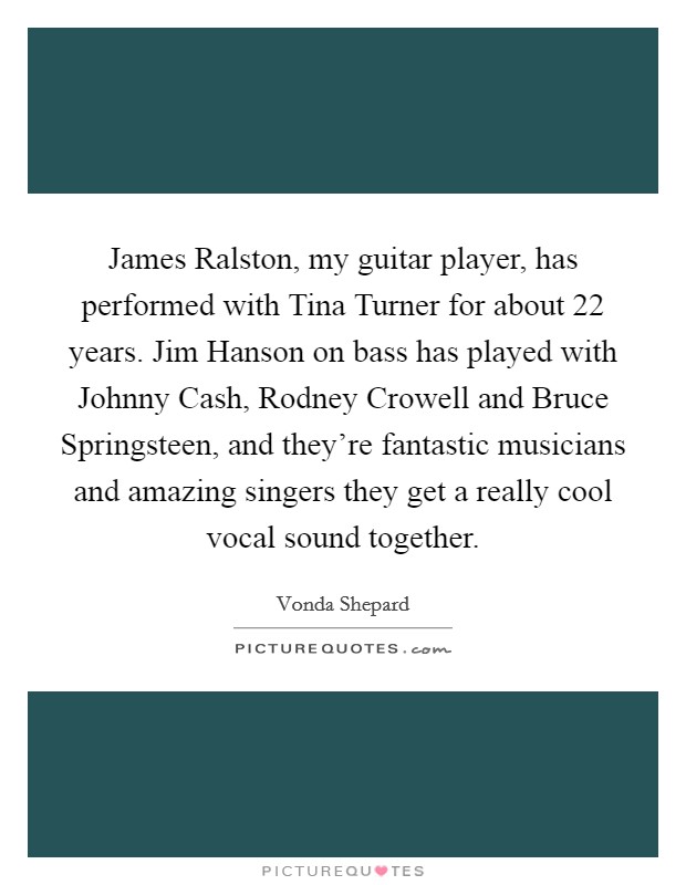 James Ralston, my guitar player, has performed with Tina Turner for about 22 years. Jim Hanson on bass has played with Johnny Cash, Rodney Crowell and Bruce Springsteen, and they're fantastic musicians and amazing singers they get a really cool vocal sound together. Picture Quote #1