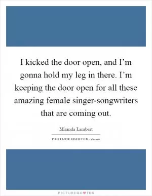 I kicked the door open, and I’m gonna hold my leg in there. I’m keeping the door open for all these amazing female singer-songwriters that are coming out Picture Quote #1