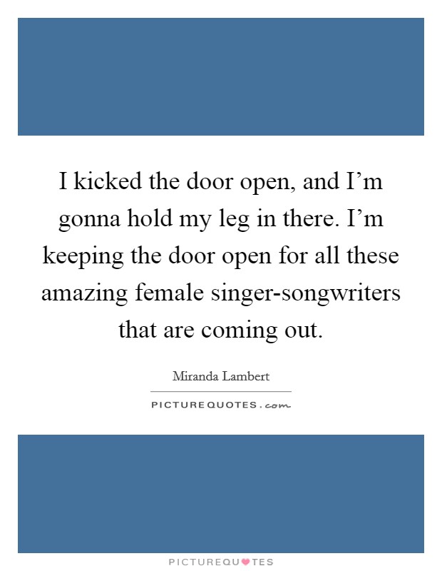 I kicked the door open, and I'm gonna hold my leg in there. I'm keeping the door open for all these amazing female singer-songwriters that are coming out. Picture Quote #1