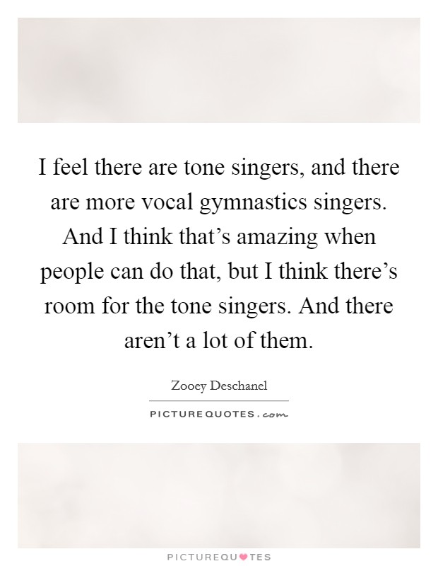 I feel there are tone singers, and there are more vocal gymnastics singers. And I think that's amazing when people can do that, but I think there's room for the tone singers. And there aren't a lot of them. Picture Quote #1