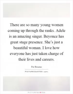 There are so many young women coming up through the ranks. Adele is an amazing singer. Beyonce has great stage presence. She’s just a beautiful woman. I love how everyone has just taken charge of their lives and careers Picture Quote #1