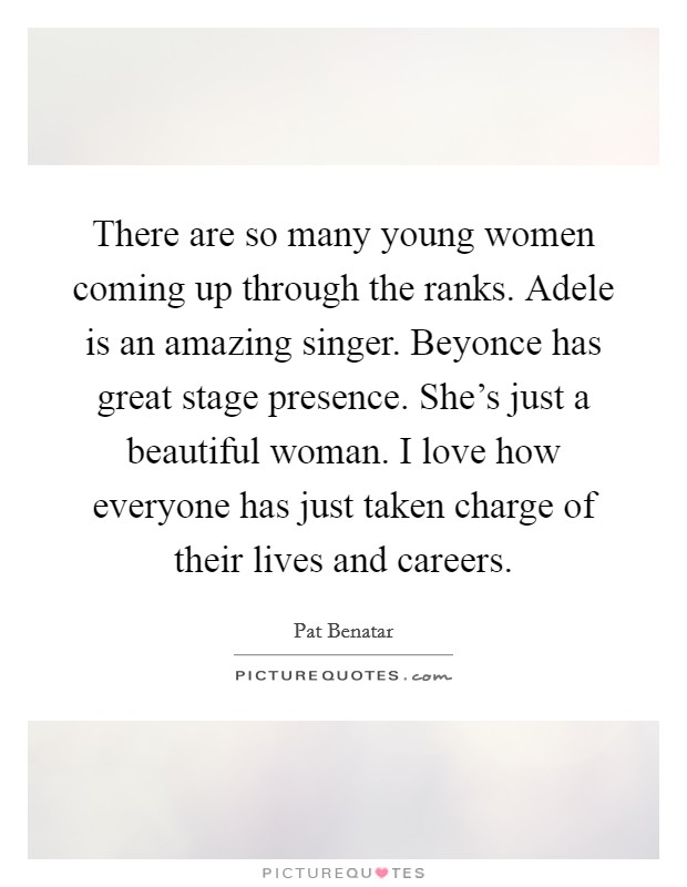 There are so many young women coming up through the ranks. Adele is an amazing singer. Beyonce has great stage presence. She's just a beautiful woman. I love how everyone has just taken charge of their lives and careers. Picture Quote #1