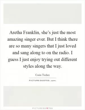 Aretha Franklin, she’s just the most amazing singer ever. But I think there are so many singers that I just loved and sang along to on the radio. I guess I just enjoy trying out different styles along the way Picture Quote #1