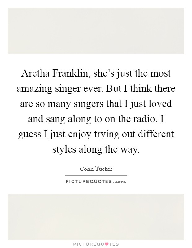 Aretha Franklin, she's just the most amazing singer ever. But I think there are so many singers that I just loved and sang along to on the radio. I guess I just enjoy trying out different styles along the way. Picture Quote #1