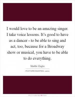 I would love to be an amazing singer. I take voice lessons. It’s good to have as a dancer - to be able to sing and act, too, because for a Broadway show or musical, you have to be able to do everything Picture Quote #1