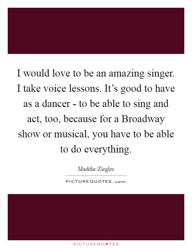 I would love to be an amazing singer. I take voice lessons. It's good to have as a dancer - to be able to sing and act, too, because for a Broadway show or musical, you have to be able to do everything. Picture Quote #1