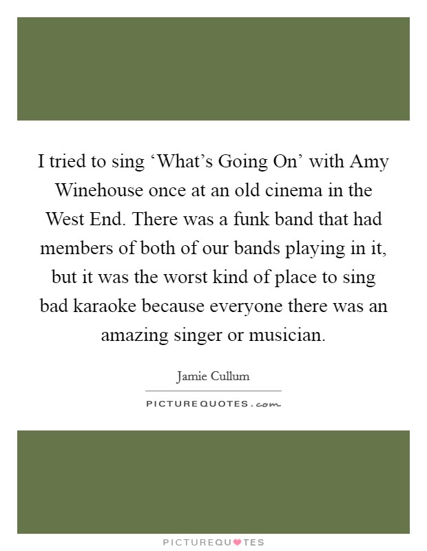 I tried to sing ‘What's Going On' with Amy Winehouse once at an old cinema in the West End. There was a funk band that had members of both of our bands playing in it, but it was the worst kind of place to sing bad karaoke because everyone there was an amazing singer or musician. Picture Quote #1