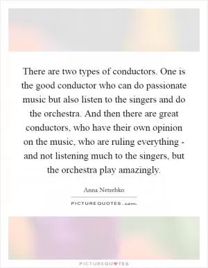 There are two types of conductors. One is the good conductor who can do passionate music but also listen to the singers and do the orchestra. And then there are great conductors, who have their own opinion on the music, who are ruling everything - and not listening much to the singers, but the orchestra play amazingly Picture Quote #1