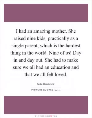 I had an amazing mother. She raised nine kids, practically as a single parent, which is the hardest thing in the world. Nine of us! Day in and day out. She had to make sure we all had an education and that we all felt loved Picture Quote #1