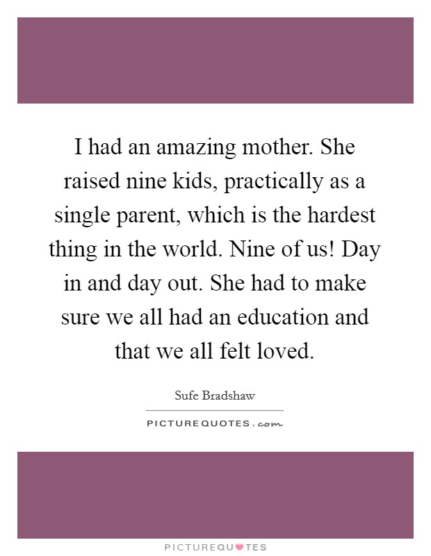 I had an amazing mother. She raised nine kids, practically as a single parent, which is the hardest thing in the world. Nine of us! Day in and day out. She had to make sure we all had an education and that we all felt loved. Picture Quote #1