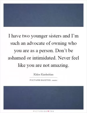 I have two younger sisters and I’m such an advocate of owning who you are as a person. Don’t be ashamed or intimidated. Never feel like you are not amazing Picture Quote #1