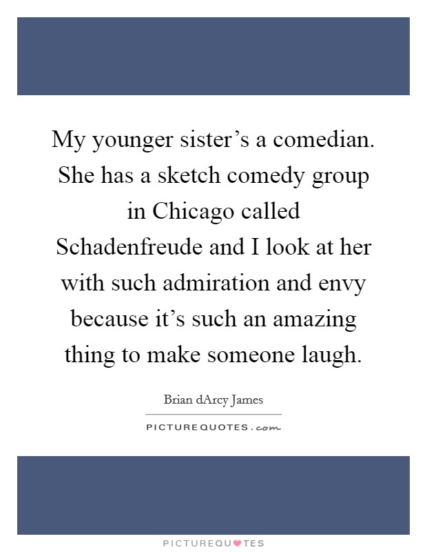 My younger sister’s a comedian. She has a sketch comedy group in Chicago called Schadenfreude and I look at her with such admiration and envy because it’s such an amazing thing to make someone laugh Picture Quote #1
