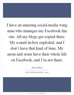 I have an amazing social-media wing man who manages my Facebook fan site. All my blogs get copied there. My e-mail in-box exploded, and I don’t have that kind of time. My mom and sister have their whole life on Facebook, and I’m not there Picture Quote #1