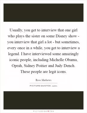 Usually, you get to interview that one girl who plays the sister on some Disney show - you interview that girl a lot - but sometimes, every once in a while, you get to interview a legend. I have interviewed some amazingly iconic people, including Michelle Obama, Oprah, Sidney Poitier and Judy Dench. These people are legit icons Picture Quote #1