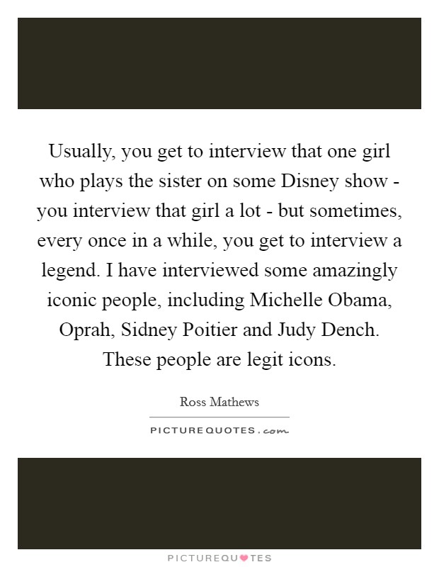 Usually, you get to interview that one girl who plays the sister on some Disney show - you interview that girl a lot - but sometimes, every once in a while, you get to interview a legend. I have interviewed some amazingly iconic people, including Michelle Obama, Oprah, Sidney Poitier and Judy Dench. These people are legit icons. Picture Quote #1