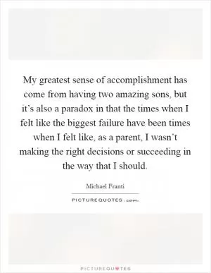 My greatest sense of accomplishment has come from having two amazing sons, but it’s also a paradox in that the times when I felt like the biggest failure have been times when I felt like, as a parent, I wasn’t making the right decisions or succeeding in the way that I should Picture Quote #1