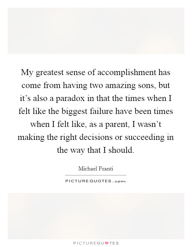 My greatest sense of accomplishment has come from having two amazing sons, but it's also a paradox in that the times when I felt like the biggest failure have been times when I felt like, as a parent, I wasn't making the right decisions or succeeding in the way that I should. Picture Quote #1