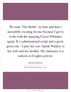 We start ‘The Butler’ in June and that’s incredibly exciting for me because I get to work with the amazing Forest Whitaker again. It’s a phenomenal script and a great, great role - I play his son. Oprah Winfrey is his wife and my mother. My character is a radical civil rights activist Picture Quote #1