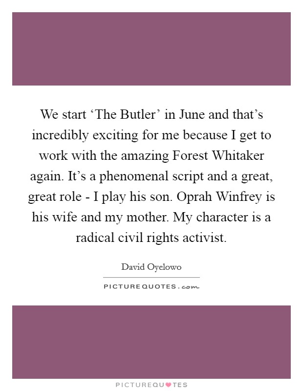 We start ‘The Butler' in June and that's incredibly exciting for me because I get to work with the amazing Forest Whitaker again. It's a phenomenal script and a great, great role - I play his son. Oprah Winfrey is his wife and my mother. My character is a radical civil rights activist. Picture Quote #1