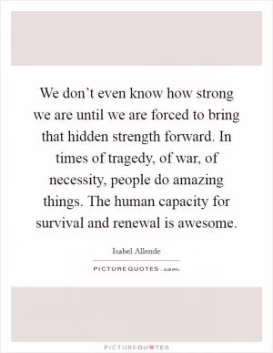We don’t even know how strong we are until we are forced to bring that hidden strength forward. In times of tragedy, of war, of necessity, people do amazing things. The human capacity for survival and renewal is awesome Picture Quote #1