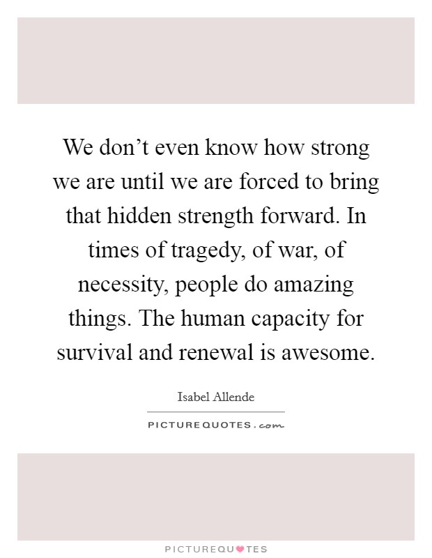 We don't even know how strong we are until we are forced to bring that hidden strength forward. In times of tragedy, of war, of necessity, people do amazing things. The human capacity for survival and renewal is awesome. Picture Quote #1