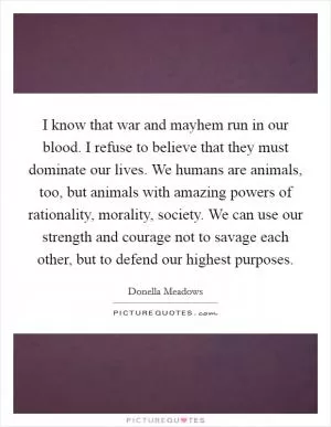I know that war and mayhem run in our blood. I refuse to believe that they must dominate our lives. We humans are animals, too, but animals with amazing powers of rationality, morality, society. We can use our strength and courage not to savage each other, but to defend our highest purposes Picture Quote #1