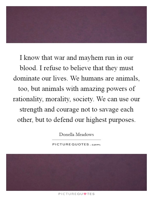 I know that war and mayhem run in our blood. I refuse to believe that they must dominate our lives. We humans are animals, too, but animals with amazing powers of rationality, morality, society. We can use our strength and courage not to savage each other, but to defend our highest purposes. Picture Quote #1