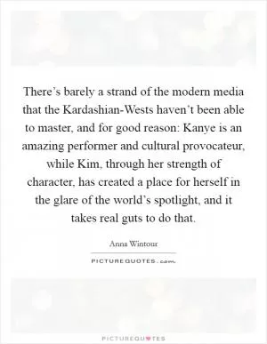There’s barely a strand of the modern media that the Kardashian-Wests haven’t been able to master, and for good reason: Kanye is an amazing performer and cultural provocateur, while Kim, through her strength of character, has created a place for herself in the glare of the world’s spotlight, and it takes real guts to do that Picture Quote #1